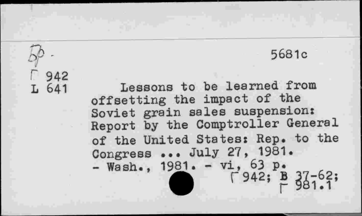 ﻿r 942
L 641
5681c
Lessons to be learned from offsetting the impact of the Soviet grain sales suspension: Report by the Comptroller General of the United States: Rep. to the Congress ... July 27, 1981» - Wash., 1981. - vi, 63 p.
fh 942; B 37-62;
]- 981.1